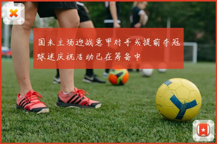 国米主场迎战意甲对手或提前夺冠球迷庆祝活动已在筹备中