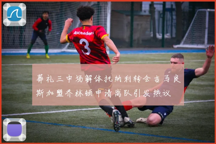 葬礼三中场解体托纳利转会吉马良斯加盟乔林顿申请离队引发热议