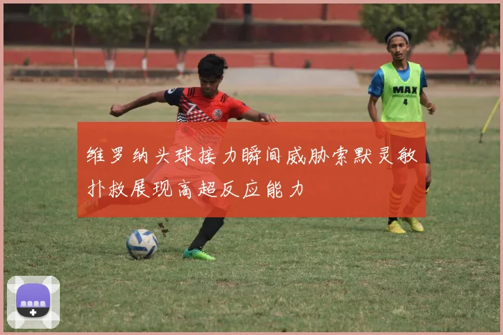 维罗纳头球接力瞬间威胁索默灵敏扑救展现高超反应能力