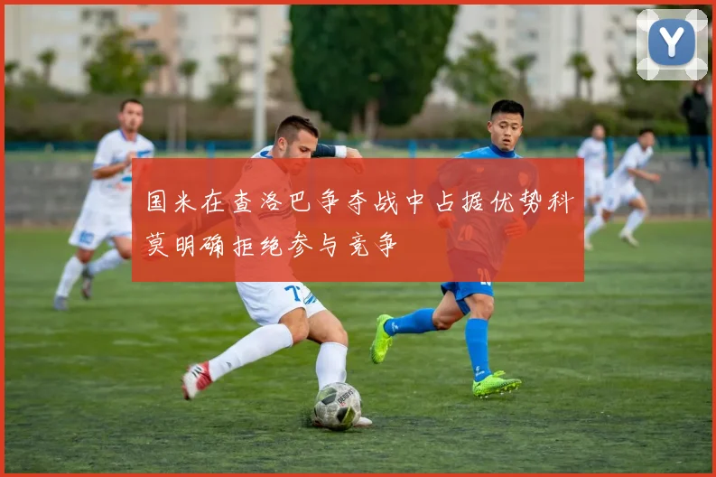 国米在查洛巴争夺战中占据优势科莫明确拒绝参与竞争