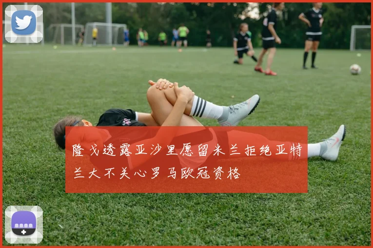 隆戈透露亚沙里愿留米兰拒绝亚特兰大不关心罗马欧冠资格