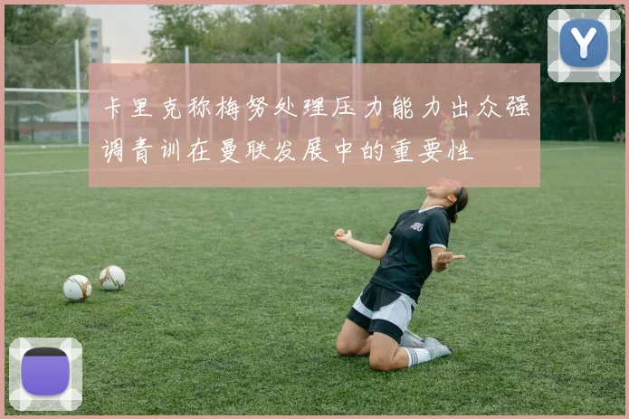 卡里克称梅努处理压力能力出众强调青训在曼联发展中的重要性