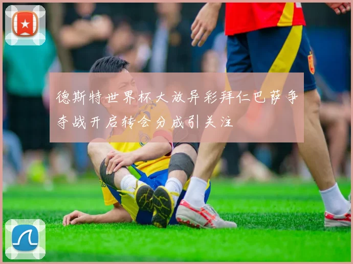 德斯特世界杯大放异彩拜仁巴萨争夺战开启转会分成引关注