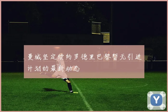 曼城坚定续约罗德里巴黎暂无引进计划的最新动态