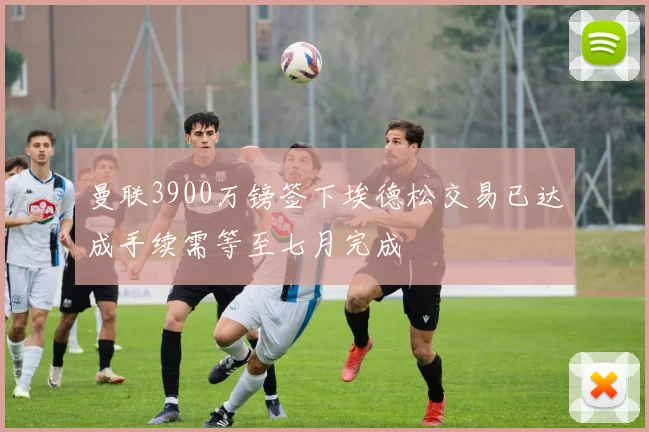 曼联3900万镑签下埃德松交易已达成手续需等至七月完成