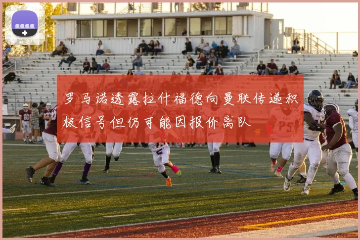 罗马诺透露拉什福德向曼联传递积极信号但仍可能因报价离队