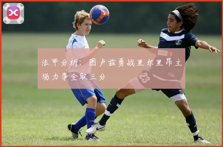 法甲分析：图卢兹勇战里尔里昂主场力争全取三分