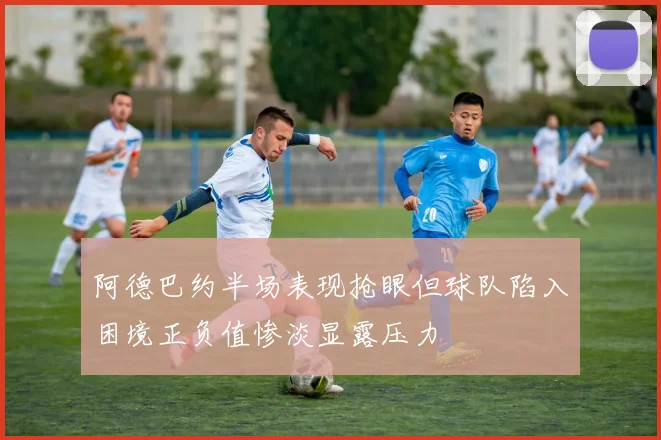 阿德巴约半场表现抢眼但球队陷入困境正负值惨淡显露压力