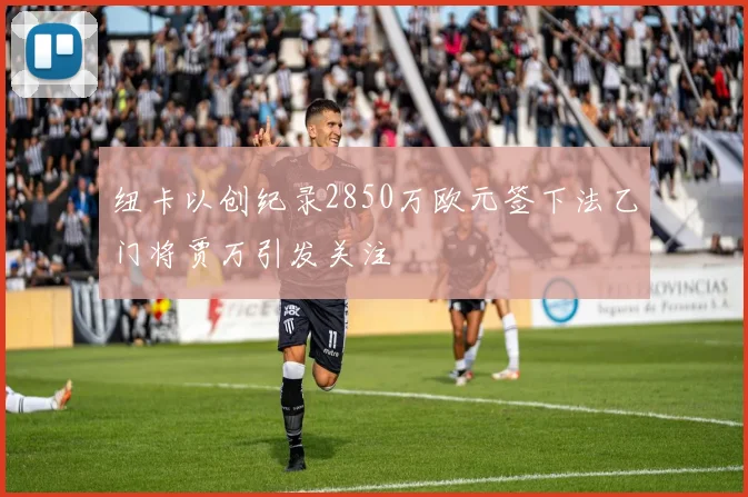 纽卡以创纪录2850万欧元签下法乙门将贾万引发关注