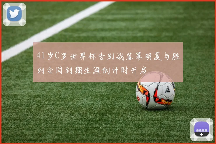 41岁C罗世界杯告别战落幕明夏与胜利合同到期生涯倒计时开启