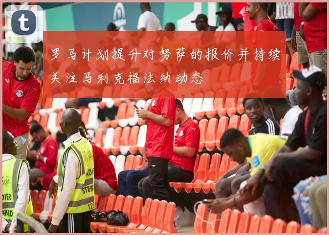 罗马计划提升对努萨的报价并持续关注马利克福法纳动态