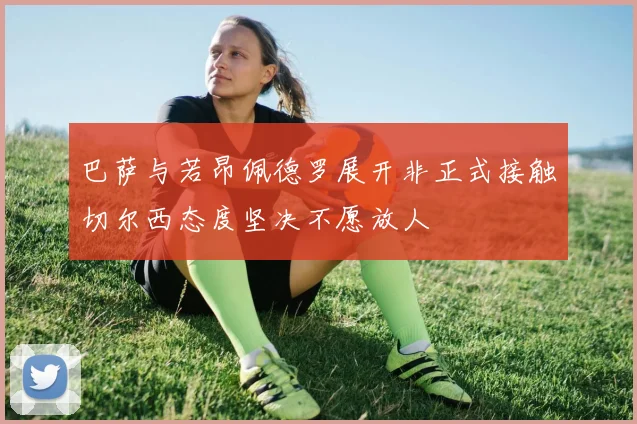 巴萨与若昂佩德罗展开非正式接触切尔西态度坚决不愿放人