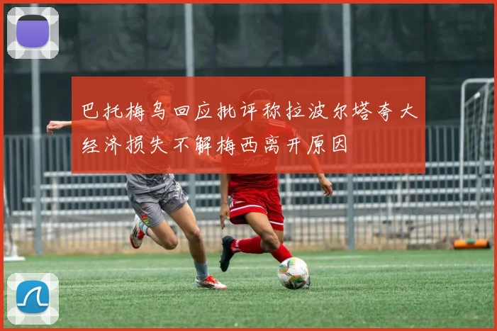 巴托梅乌回应批评称拉波尔塔夸大经济损失不解梅西离开原因