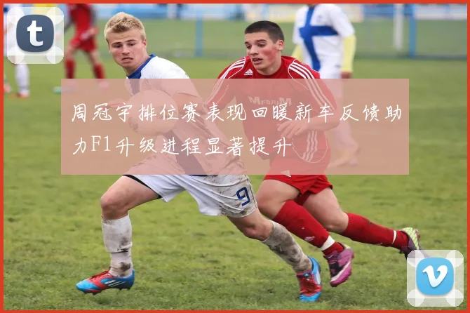 周冠宇排位赛表现回暖新车反馈助力F1升级进程显著提升