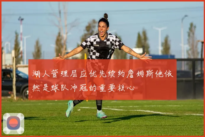 湖人管理层应优先续约詹姆斯他依然是球队冲冠的重要核心