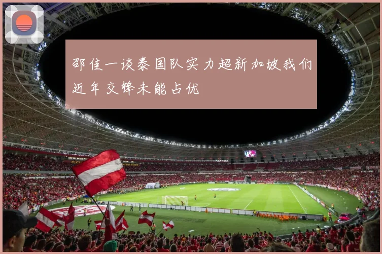 邵佳一谈泰国队实力超新加坡我们近年交锋未能占优