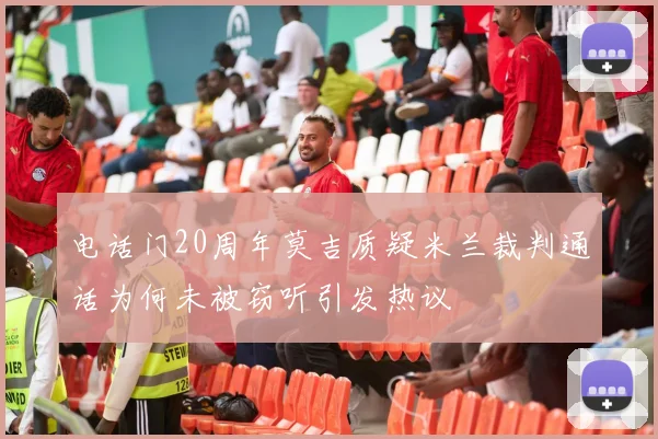 电话门20周年莫吉质疑米兰裁判通话为何未被窃听引发热议