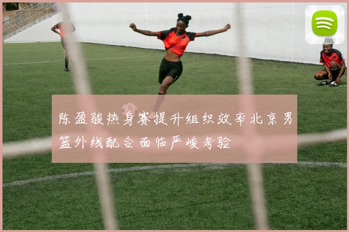 陈盈骏热身赛提升组织效率北京男篮外线配合面临严峻考验