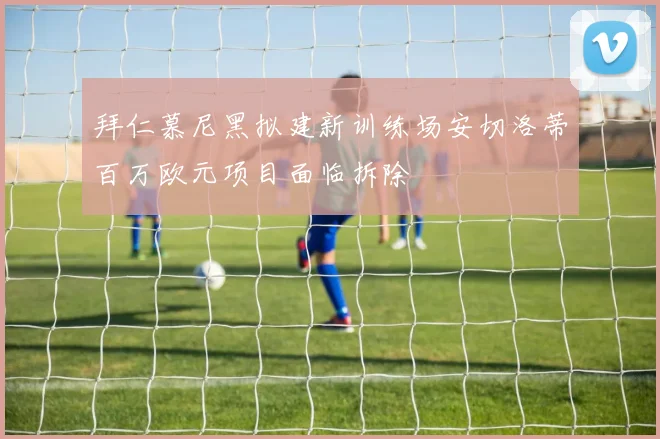 拜仁慕尼黑拟建新训练场安切洛蒂百万欧元项目面临拆除