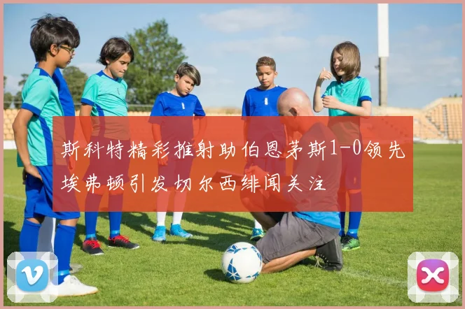 斯科特精彩推射助伯恩茅斯1-0领先埃弗顿引发切尔西绯闻关注