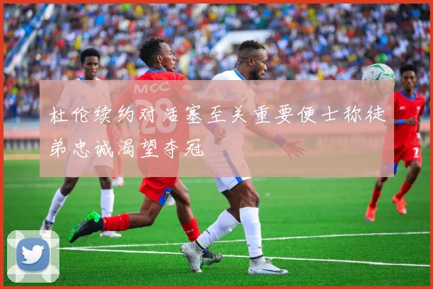 杜伦续约对活塞至关重要便士称徒弟忠诚渴望夺冠