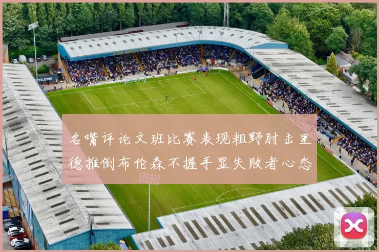 名嘴评论文班比赛表现粗野肘击里德推倒布伦森不握手显失败者心态