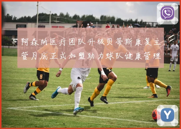 阿森纳医疗团队升级贝蒂斯康复主管月底正式加盟助力球队健康管理
