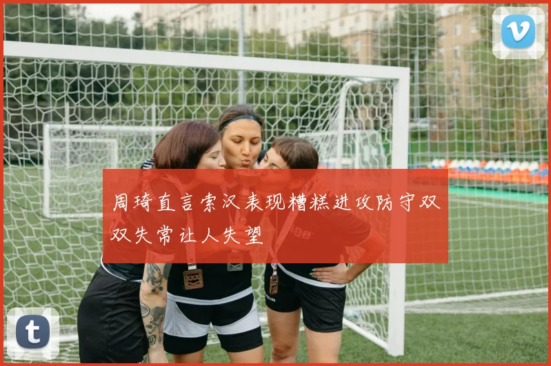 周琦直言索汉表现糟糕进攻防守双双失常让人失望