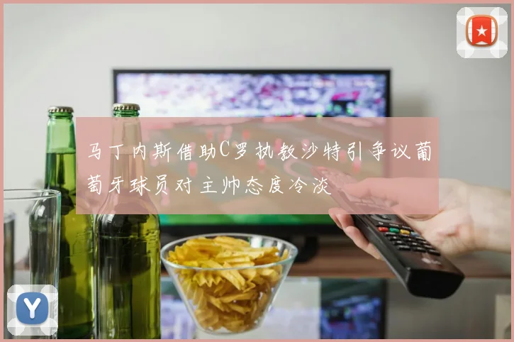 马丁内斯借助C罗执教沙特引争议葡萄牙球员对主帅态度冷淡