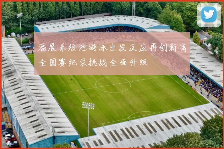 潘展乐短池游泳出发反应再创新高全国赛纪录挑战全面升级