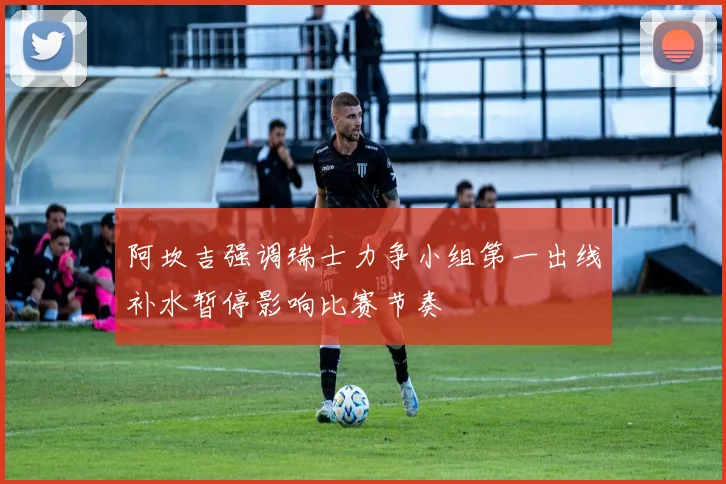 阿坎吉强调瑞士力争小组第一出线补水暂停影响比赛节奏